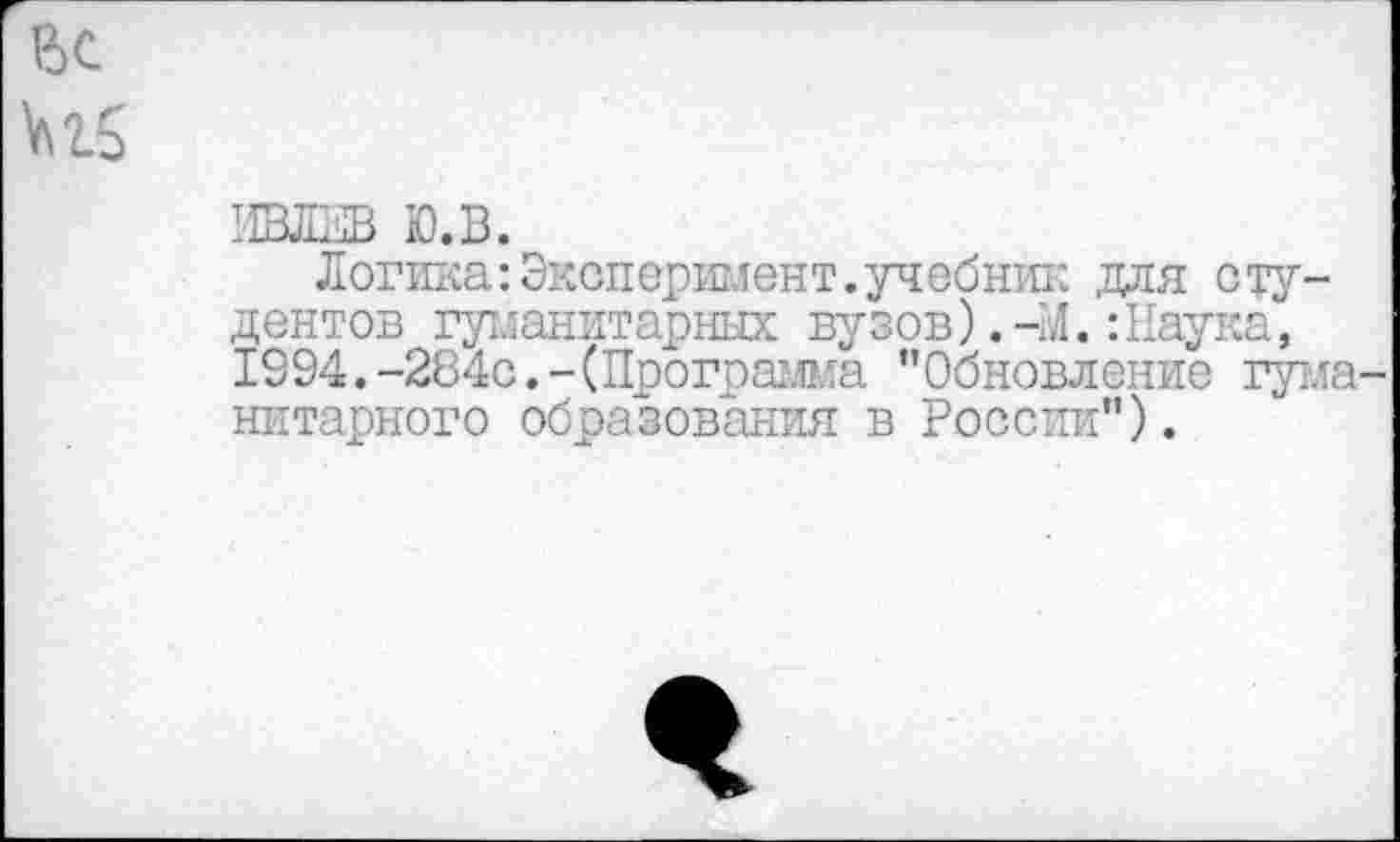 ﻿ИВЛЕВ Ю.В.
Логика: Эксперимент, учебник для студентов гуманитарных вузов).-М.:Наука, 1994.-284с.-(Программа "Обновление гума нитарного образования в России").